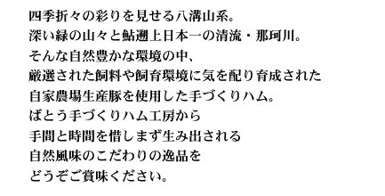 四季折々の彩りを見せる八溝山系。深い緑の山々と鮎遡上日本一の清流・那珂川。そんな自然豊かな環境の中、厳選された飼料や飼育環境に気を配り育成された自家農場の茶色豚を使用した手づくりハム。ばとう手づくハム工房から手間と時間を惜しまず生み出される自然風味のこだわりの逸品をどうぞご賞味ください。