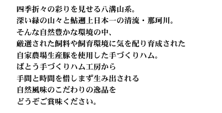 四季折々の彩りを見せる八溝山系。深い緑の山々と鮎遡上日本一の清流・那珂川。そんな自然豊かな環境の中、厳選された飼料や飼育環境に気を配り育成された自家農場生産豚を使用した手づくりハム。ばとう手づくハム工房から手間と時間を惜しまず生み出される自然風味のこだわりの逸品をどうぞご賞味ください。