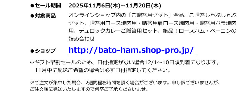 ●セール期間 2025年11月6日(木)～11月20日(木)　●対象商品 オンラインショップ内の「ご贈答用セット」全品、ご贈答しゃぶしゃぶセット、贈答用ロース焼肉用・贈答用肩ロース焼肉用・贈答用バラ焼肉用、デュロックカレーご贈答用セット、絶品！ロースハム・ベーコンの詰め合わせ　※ギフト早割セールの為、日付指定が無い場合来月1日～10日頃到着となります。今月中に配送ご希望の場合は必ず日付指定してください。　※ご注文が集中した場合、2週間程お時間を頂く場合がございます。申し訳ございませんが、ご注文順に発送いたしますので何卒ご了承くださいませ。